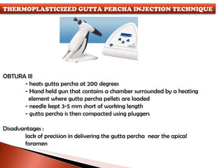 OBTURA III - heats gutta percha at 200 degrees - Hand held gun that contains a chamber surrounded by a heating   element where gutta percha pellets are loaded - needle kept 3-5 mm short of working length - gutta percha is then compacted using pluggers Disadvantages : lack of precision in delivering the gutta percha  near the apical  foramen THERMOPLASTICIZED GUTTA PERCHA INJECTION TECHNIQUE 