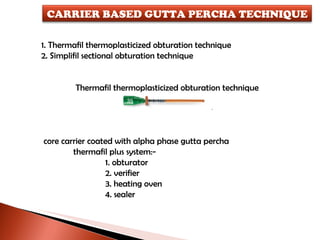 1. Thermafil thermoplasticized obturation technique 2. Simplifil sectional obturation technique   Thermafil thermoplasticized obturation technique core carrier coated with alpha phase gutta percha thermafil plus system:- 1. obturator 2. verifier 3. heating oven 4. sealer CARRIER BASED GUTTA PERCHA TECHNIQUE 