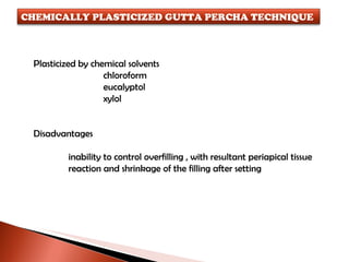 Plasticized by chemical solvents chloroform eucalyptol xylol Disadvantages inability to control overfilling , with resultant periapical tissue reaction and shrinkage of the filling after setting CHEMICALLY PLASTICIZED GUTTA PERCHA TECHNIQUE 