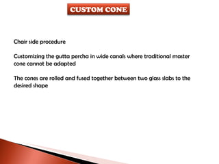Chair side procedure Customizing the gutta percha in wide canals where traditional master  cone cannot be adapted The cones are rolled and fused together between two glass slabs to the desired shape CUSTOM CONE 