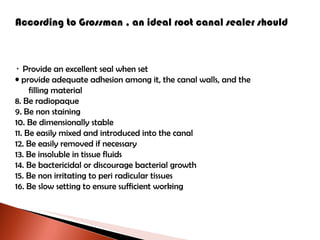 According to Grossman , an ideal root canal sealer should Provide an excellent seal when set provide adequate adhesion among it, the canal walls, and the filling material Be radiopaque Be non staining Be dimensionally stable Be easily mixed and introduced into the canal Be easily removed if necessary Be insoluble in tissue fluids Be bactericidal or discourage bacterial growth Be non irritating to peri radicular tissues Be slow setting to ensure sufficient working 