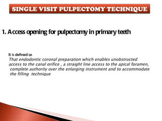 1. Access opening for pulpectomy in primary teeth  It is defined as That endodontic coronal preparation which enables unobstructed  access to the canal orifice , a straight line access to the apical foramen, complete authority over the enlarging instrument and to accommodate the filling  technique SINGLE VISIT PULPECTOMY TECHNIQUE 