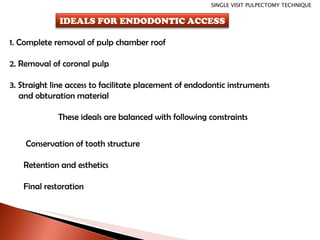 1. Complete removal of pulp chamber roof 2. Removal of coronal pulp 3. Straight line access to facilitate placement of endodontic instruments and obturation material These ideals are balanced with following constraints Conservation of tooth structure Retention and esthetics Final restoration SINGLE VISIT PULPECTOMY TECHNIQUE IDEALS FOR ENDODONTIC ACCESS 