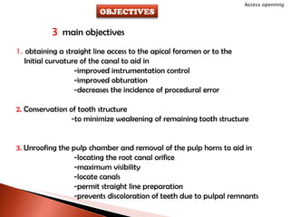 3  main objectives 1.  obtaining a straight line access to the apical foramen or to the Initial curvature of the canal to aid in -improved instrumentation control -improved obturation -decreases the incidence of procedural error 2.  Conservation of tooth structure   -to minimize weakening of remaining tooth structure 3.  Unroofing the pulp chamber and removal of the pulp horns to aid in -locating the root canal orifice -maximum visibility -locate canals -permit straight line preparation -prevents discoloration of teeth due to pulpal remnants Access openning OBJECTIVES 