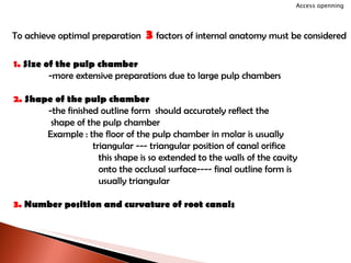 To achieve optimal preparation  3  factors of internal anatomy must be considered 1.  Size of the pulp chamber -more extensive preparations due to large pulp chambers 2.  Shape of the pulp chamber -the finished outline form  should accurately reflect the    shape of the pulp chamber Example : the floor of the pulp chamber in molar is usually    triangular --- triangular position of canal orifice   this shape is so extended to the walls of the cavity   onto the occlusal surface---- final outline form is    usually triangular 3.  Number position and curvature of root canals Access openning 
