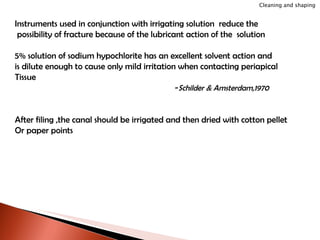 Instruments used in conjunction with irrigating solution  reduce the possibility of fracture because of the lubricant action of the  solution 5% solution of sodium hypochlorite has an excellent solvent action and  is dilute enough to cause only mild irritation when contacting periapical Tissue - Schilder & Amsterdam,1970 After filing ,the canal should be irrigated and then dried with cotton pellet Or paper points Cleaning and shaping 