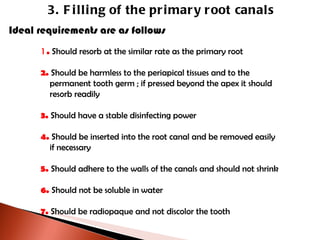 3. Filling of the primary root canals Ideal requirements are as follows 1 .  Should resorb at the similar rate as the primary root 2.  Should be harmless to the periapical tissues and to the    permanent tooth germ ; if pressed beyond the apex it should   resorb readily 3.  Should have a stable disinfecting power 4.  Should be inserted into the root canal and be removed easily    if necessary 5.  Should adhere to the walls of the canals and should not shrink 6.  Should not be soluble in water 7.  Should be radiopaque and not discolor the tooth 