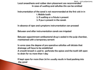 Local anaesthesia and rubber dam placement are recommended In cases of swelling and cellulites this can be omitted Instrumentation of the canal is not recommended at the first visit in in 1. Mobile tooth 2. If swelling or a fistula is present 3. If pus is present in the canals In absence of signs and symptoms instrumentation can proceed Between and after instrumentation canals are irrigated Between appointment antibacterial drug is sealed in the pulp chamber, maintained with a temporary cement In some cases the degree of pre operative cellulites will dictate that  drainage will have to be established A smooth broach is used to  perforate the apices and the tooth left open  to drain for no more than 1 day  If kept open for more than 24 hrs usually results in food packing into the canal Multi – visit pulpectomy 