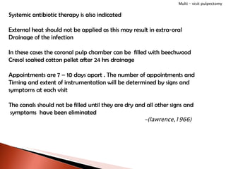 Systemic antibiotic therapy is also indicated External heat should not be applied as this may result in extra-oral Drainage of the infection In these cases the coronal pulp chamber can be  filled with beechwood  Cresol soaked cotton pellet after 24 hrs drainage Appointments are 7 – 10 days apart . The number of appointments and Timing and extent of instrumentation will be determined by signs and  symptoms at each visit The canals should not be filled until they are dry and all other signs and symptoms  have been eliminated -(lawrence,1966) Multi – visit pulpectomy 