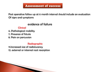 Post operative follow up at 6 month interval should include an evaluation  Of signs and symptoms evidence of failure Clinical Pathological mobility Presence of fistula Pain on percussion Radiographic Increased size of radiolucency external or internal root resorption Assessment of success 