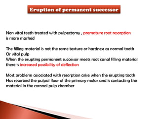 Non vital teeth treated with pulpectomy ,  premature root resorption  is more marked The filling material is not the same texture or hardness as normal tooth Or vital pulp When the erupting permanent successor meets root canal filling material there is  increased possibility of deflection Most problems associated with resorption arise when the erupting tooth Has resorbed the pulpal floor of the primary molar and is contacting the  material in the coronal pulp chamber Eruption of permanent successor 
