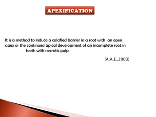 It is a method to induce a calcified barrier in a root with  an open apex or the continued apical development of an incomplete root in  teeth with necrotic pulp (A.A.E.,2003) APEXIFICATION 
