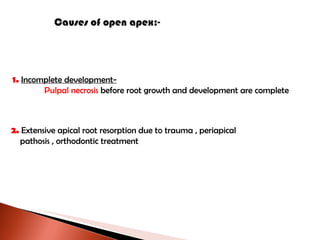 Causes of open apex:- 1.  Incomplete development- Pulpal necrosis  before root growth and development are complete 2.  Extensive apical root resorption due to trauma , periapical pathosis , orthodontic treatment 
