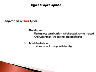 Types of open apices They can be of   two   types:- Blunderbuss Flaring root canal walls in which apex is funnel shaped And wider than  the coronal aspect of canal Non blunderbuss root canal walls are parallel or sligh 