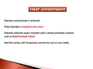 Necrotic coronal pulp is removed Pulp chamber is  irrigated with saline Infected radicular pulp is treated with a strong antiseptic solution such as  beechwood cresol Seal the cavity with temporary cement for one or two weeks FIRST APPOINTMENT 
