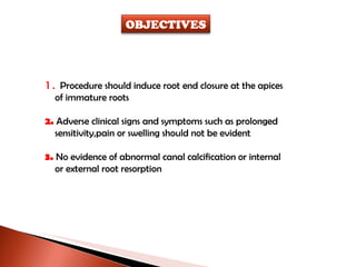 1.  Procedure should induce root end closure at the apices of immature roots 2.  Adverse clinical signs and symptoms such as prolonged sensitivity,pain or swelling should not be evident 3.  No evidence of abnormal canal calcification or internal  or external root resorption OBJECTIVES 