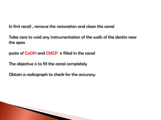 In first recall , remove the restoration and clean the canal Take care to void any instrumentation of the walls of the dentin near  the apex paste of  CaOH  and  CMCP   is filled in the canal  The objective is to fill the canal completely Obtain a radiograph to check for the accuracy 