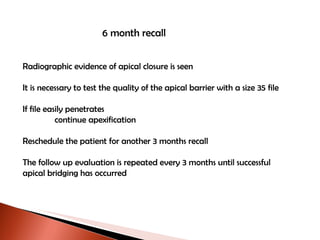 6 month recall Radiographic evidence of apical closure is seen It is necessary to test the quality of the apical barrier with a size 35 file If file easily penetrates continue apexification  Reschedule the patient for another 3 months recall The follow up evaluation is repeated every 3 months until successful  apical bridging has occurred 