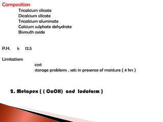 Composition Tricalcium silicate Dicalcium silicate Tricalcium aluminate Calcium sulphate dehydrate Bismuth oxide P.H.  is  12.5 Limitations cost storage problems . sets in presence of moisture ( 4 hrs ) 2. Metapex { ( CaOH)  and  Iodoform } 