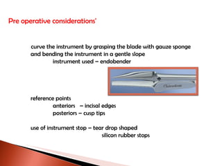 Pre operative considerations'   curve the instrument by grasping the blade with gauze sponge and bending the instrument in a gentle slope instrument used – endobender reference points anteriors  – incisal edges posteriors – cusp tips use of instrument stop – tear drop shaped   silicon rubber stops   