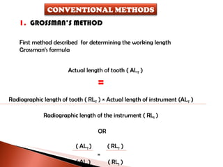 1.  GROSSMAN’S METHOD First method described  for determining the working length Grossman’s formula Actual length of tooth ( AL T  )  = Radiographic length of tooth ( RL T  ) × Actual length of instrument (AL T  )   Radiographic length of the instrument ( RL I  ) OR ( AL T  )  ( RL T  )   = ( AL I  )  ( RL I  ) CONVENTIONAL METHODS 