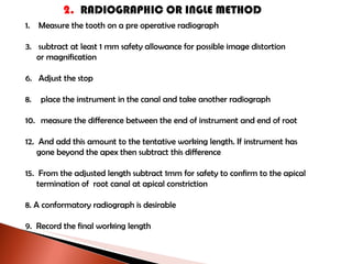 2.  RADIOGRAPHIC OR INGLE METHOD Measure the tooth on a pre operative radiograph subtract at least 1 mm safety allowance for possible image distortion or magnification Adjust the stop place the instrument in the canal and take another radiograph measure the difference between the end of instrument and end of root And add this amount to the tentative working length. If instrument has gone beyond the apex then subtract this difference From the adjusted length subtract 1mm for safety to confirm to the apical termination of  root canal at apical constriction 8. A conformatory radiograph is desirable 9.  Record the final working length 