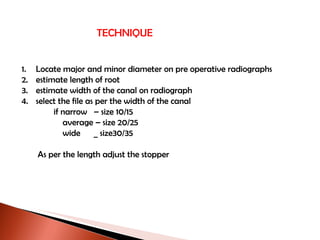 TECHNIQUE Locate major and minor diameter on pre operative radiographs estimate length of root estimate width of the canal on radiograph select the file as per the width of the canal if narrow  – size 10/15   average – size 20/25   wide  _ size30/35  As per the length adjust the stopper 