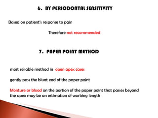 6.  BY PERIODONTAL SENSITIVITY Based on patient’s response to pain Therefore  not recommended 7.  PAPER POINT METHOD most reliable method in  open apex cases gently pass the blunt end of the paper point Moisture or blood  on the portion of the paper point that passes beyond  the apex may be an estimation of working length 
