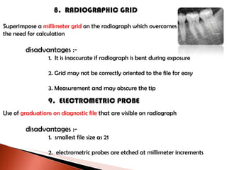 8.  RADIOGRAPHIC GRID Superimpose a  millimeter grid  on the radiograph which overcomes the need for calculation disadvantages :- 1.  It is inaccurate if radiograph is bent during exposure 2. Grid may not be correctly oriented to the file for easy 3. Measurement and may obscure the tip 9.  ELECTROMETRIC PROBE Use of  graduations on diagnostic file  that are visible on radiograph disadvantages :- 1.  smallest file size as 21 2.  electrometric probes are etched at millimeter increments 