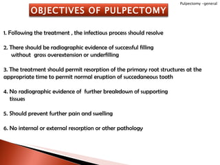 1. Following the treatment , the infectious process should resolve 2. There should be radiographic evidence of successful filling without  gross overextension or underfilling 3. The treatment should permit resorption of the primary root structures at the appropriate time to permit normal eruption of succedaneous tooth 4. No radiographic evidence of  further breakdown of supporting tissues 5. Should prevent further pain and swelling 6. No internal or external resorption or other pathology Pulpectomy -general OBJECTIVES OF PULPECTOMY 