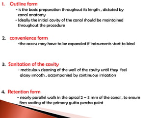 Outline form - is the basic preparation throughout its length , dictated by    canal anatomy - Ideally the initial cavity of the canal should be maintained   throughout the procedure 2.  convenience form -the access may have to be expanded if instruments start to bind 3.  Sanitation of the cavity - meticulous cleaning of the wall of the cavity until they  feel   glassy smooth , accompanied by continuous irrigation 4.  Retention form - nearly parallel walls in the apical 2 – 3 mm of the canal , to ensure   firm seating of the primary gutta percha point 