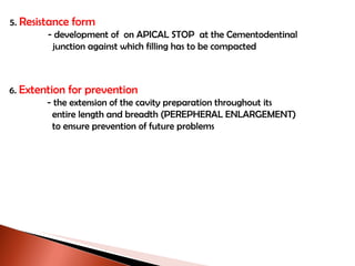 5.  Resistance form   - development of  on APICAL STOP  at the Cementodentinal    junction against which filling has to be compacted 6.   Extention for prevention   - the extension of the cavity preparation throughout its   entire length and breadth (PEREPHERAL ENLARGEMENT)   to ensure prevention of future problems 