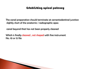 Establishing apical patency The canal preparation should terminate at cementodentinal junction slightly short of the anatomic / radiographic apex canal beyond that has not been properly cleaned Which is finally  cleaned , not shaped  with fine instrument No. 10 or 15 file 