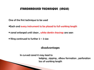 STANDARDISED TECHNIQUE  (INGLE) One of the first technique to be used Each and  every instrument to be placed to full working length canal enlarged until clean ,  white dentin shavings  are seen filing continued to further 2 – 3 size disadvantages In curved canal it may lead to ledging , zipping , elbow formation , perforation loss of working length 