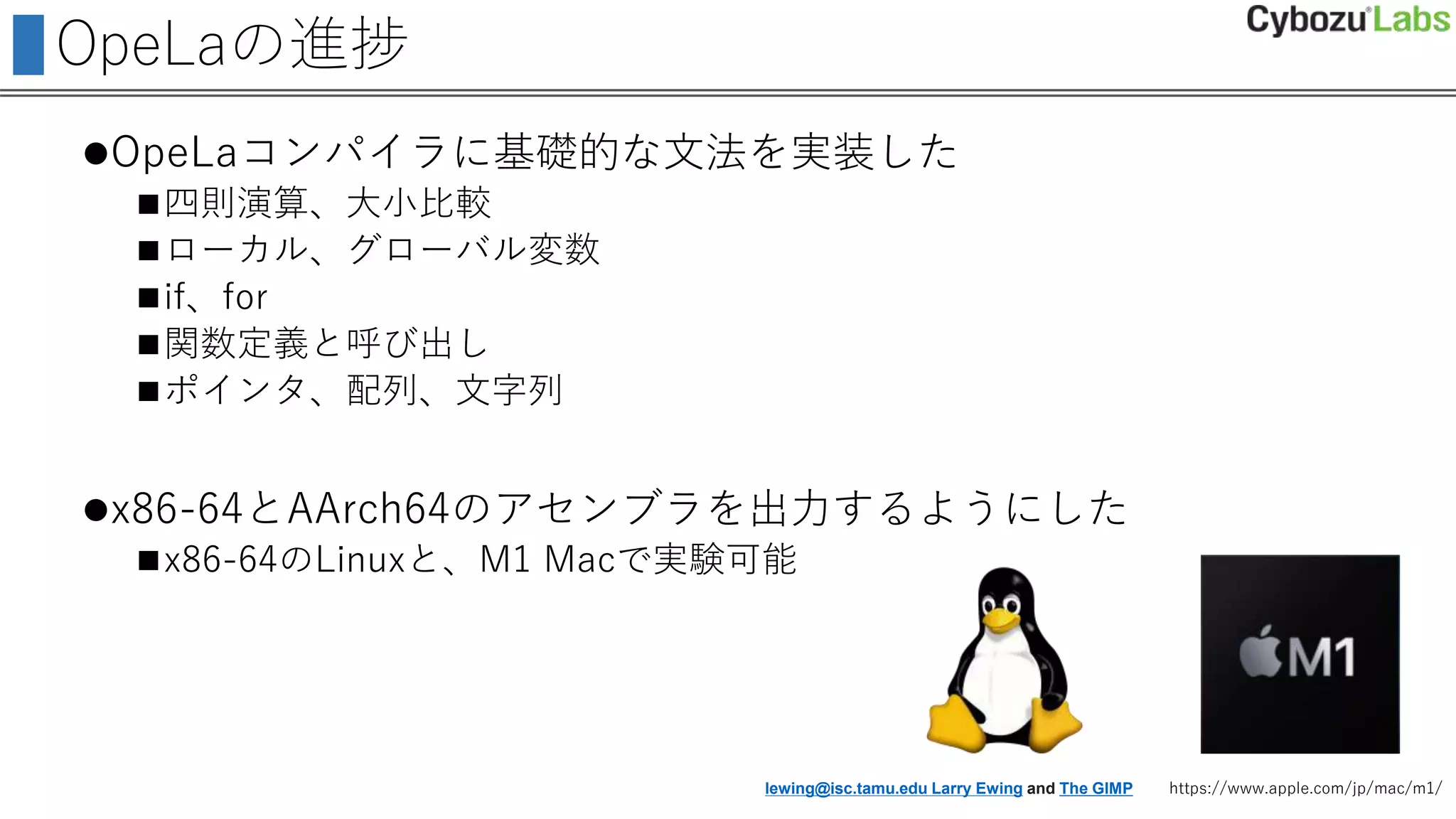 OpeLaの進捗
OpeLaコンパイラに基礎的な文法を実装した
四則演算、大小比較
ローカル、グローバル変数
if、for
関数定義と呼び出し
ポインタ、配列、文字列
x86-64とAArch64のアセンブラを出力するようにした
x86-64のLinuxと、M1 Macで実験可能
lewing@isc.tamu.edu Larry Ewing and The GIMP https://www.apple.com/jp/mac/m1/
 