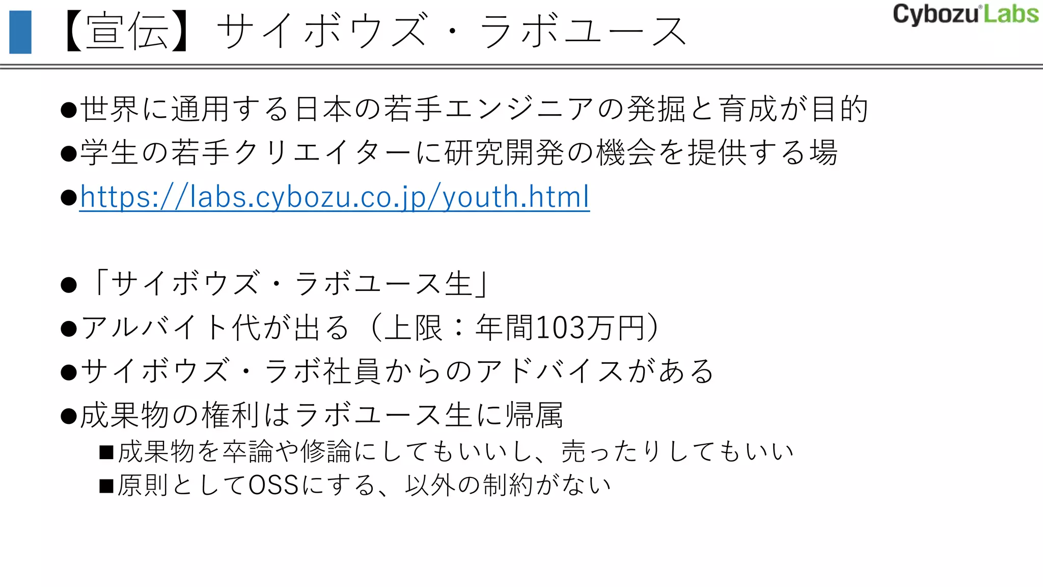 【宣伝】サイボウズ・ラボユース
世界に通用する日本の若手エンジニアの発掘と育成が目的
学生の若手クリエイターに研究開発の機会を提供する場
https://labs.cybozu.co.jp/youth.html
「サイボウズ・ラボユース生」
アルバイト代が出る（上限：年間103万円）
サイボウズ・ラボ社員からのアドバイスがある
成果物の権利はラボユース生に帰属
成果物を卒論や修論にしてもいいし、売ったりしてもいい
原則としてOSSにする、以外の制約がない
 