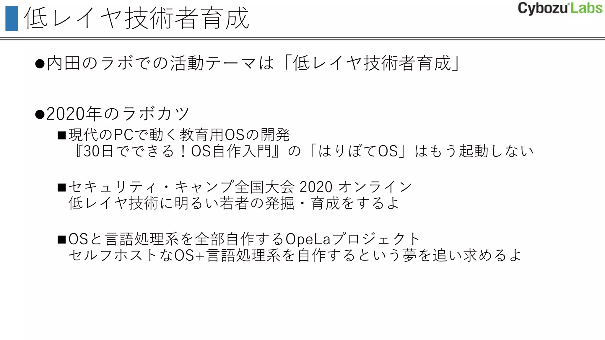 低レイヤ技術者育成
内田のラボでの活動テーマは「低レイヤ技術者育成」
2020年のラボカツ
現代のPCで動く教育用OSの開発
『30日でできる！OS自作入門』の「はりぼてOS」はもう起動しない
セキュリティ・キャンプ全国大会 2020 オンライン
低レイヤ技術に明るい若者の発掘・育成をするよ
OSと言語処理系を全部自作するOpeLaプロジェクト
セルフホストなOS+言語処理系を自作するという夢を追い求めるよ
 
