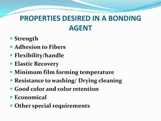 PROPERTIES DESIRED IN A BONDING
AGENT
 Strength
 Adhesion to Fibers
 Flexibility/handle
 Elastic Recovery
 Minimum film forming temperature
 Resistance to washing/ Drying cleaning
 Good color and color retention
 Economical
 Other special requirements
 