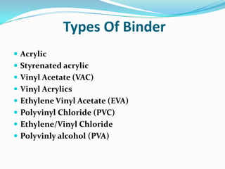 Types Of Binder
 Acrylic
 Styrenated acrylic
 Vinyl Acetate (VAC)
 Vinyl Acrylics
 Ethylene Vinyl Acetate (EVA)
 Polyvinyl Chloride (PVC)
 Ethylene/Vinyl Chloride
 Polyvinly alcohol (PVA)
 
