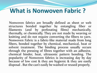 What is Nonwoven Fabric ?
Nonwoven fabrics are broadly defined as sheet or web
structures bonded together by entangling fiber or
filaments (and by perforating films) mechanically,
thermally, or chemically. They are not made by weaving or
knitting and do not require converting the fibers to yarn.
Nonwoven Fabric is a fabric-like material made from long
fibers, bonded together by chemical, mechanical, heat or
solvent treatment. The binding process usually occurs
through the pressing of fibres together with an adhesive,
chemical binder, heat, ultrasonic pattern bonding. The
popularity of Nonwoven fabrics is increasing day by day
because of low cost & they are hygienic & they are easily
disposal . But the can’t easily be washed or reused properly.
 