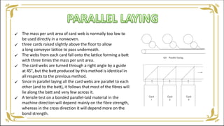 The mass per unit area of card web is normally too low to
be used directly in a nonwoven.
three cards raised slightly above the floor to allow
a long conveyor lattice to pass underneath.
The webs from each card fall onto the lattice forming a batt
with three times the mass per unit area.
The card webs are turned through a right angle by a guide
at 45°, but the batt produced by this method is identical in
all respects to the previous method.
Since in parallel laying all the card webs are parallel to each
other (and to the batt), it follows that most of the fibres will
lie along the batt and very few across it.
A tensile test on a bonded parallel-laid material in the
machine direction will depend mainly on the fibre strength,
whereas in the cross direction it will depend more on the
bond strength.






 