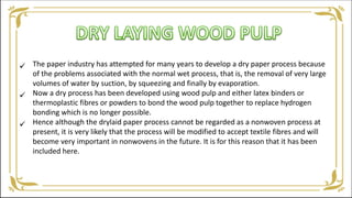 The paper industry has attempted for many years to develop a dry paper process because
of the problems associated with the normal wet process, that is, the removal of very large
volumes of water by suction, by squeezing and finally by evaporation.
Now a dry process has been developed using wood pulp and either latex binders or
thermoplastic fibres or powders to bond the wood pulp together to replace hydrogen
bonding which is no longer possible.
Hence although the drylaid paper process cannot be regarded as a nonwoven process at
present, it is very likely that the process will be modified to accept textile fibres and will
become very important in nonwovens in the future. It is for this reason that it has been
included here.



 