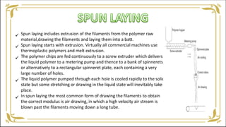 Spun laying includes extrusion of the filaments from the polymer raw
material,drawing the filaments and laying them into a batt.
Spun laying starts with extrusion. Virtually all commercial machines use
thermoplastic polymers and melt extrusion.
The polymer chips are fed continuously to a screw extruder which delivers
the liquid polymer to a metering pump and thence to a bank of spinnerets,
or alternatively to a rectangular spinneret plate, each containing a very
large number of holes.
The liquid polymer pumped through each hole is cooled rapidly to the solid
state but some stretching or drawing in the liquid state will inevitably take
place.
In spun laying the most common form of drawing the filaments to obtain
the correct modulus is air drawing, in which a high velocity air stream is
blown past the filaments moving down a long tube.





 