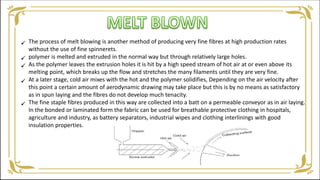 The process of melt blowing is another method of producing very fine fibres at high production rates
without the use of fine spinnerets.
polymer is melted and extruded in the normal way but through relatively large holes.
As the polymer leaves the extrusion holes it is hit by a high speed stream of hot air at or even above its
melting point, which breaks up the flow and stretches the many filaments until they are very fine.
At a later stage, cold air mixes with the hot and the polymer solidifies, Depending on the air velocity after
this point a certain amount of aerodynamic drawing may take place but this is by no means as satisfactory
as in spun laying and the fibres do not develop much tenacity.
The fine staple fibres produced in this way are collected into a batt on a permeable conveyor as in air laying.
In the bonded or laminated form the fabric can be used for breathable protective clothing in hospitals,
agriculture and industry, as battery separators, industrial wipes and clothing interlinings with good
insulation properties.





 