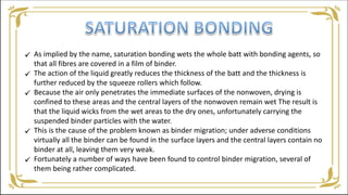 As implied by the name, saturation bonding wets the whole batt with bonding agents, so
that all fibres are covered in a film of binder.
The action of the liquid greatly reduces the thickness of the batt and the thickness is
further reduced by the squeeze rollers which follow.
Because the air only penetrates the immediate surfaces of the nonwoven, drying is
confined to these areas and the central layers of the nonwoven remain wet The result is
that the liquid wicks from the wet areas to the dry ones, unfortunately carrying the
suspended binder particles with the water.
This is the cause of the problem known as binder migration; under adverse conditions
virtually all the binder can be found in the surface layers and the central layers contain no
binder at all, leaving them very weak.
Fortunately a number of ways have been found to control binder migration, several of
them being rather complicated.





 