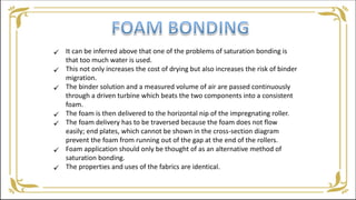 It can be inferred above that one of the problems of saturation bonding is
that too much water is used.
This not only increases the cost of drying but also increases the risk of binder
migration.
The binder solution and a measured volume of air are passed continuously
through a driven turbine which beats the two components into a consistent
foam.
The foam is then delivered to the horizontal nip of the impregnating roller.
The foam delivery has to be traversed because the foam does not flow
easily; end plates, which cannot be shown in the cross-section diagram
prevent the foam from running out of the gap at the end of the rollers.
Foam application should only be thought of as an alternative method of
saturation bonding.
The properties and uses of the fabrics are identical.







 