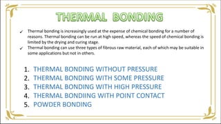 Thermal bonding is increasingly used at the expense of chemical bonding for a number of
reasons. Thermal bonding can be run at high speed, whereas the speed of chemical bonding is
limited by the drying and curing stage.
Thermal bonding can use three types of fibrous raw material, each of which may be suitable in
some applications but not in others.
THERMAL BONDING WITHOUT PRESSURE
THERMAL BONDING WITH SOME PRESSURE
THERMAL BONDING WITH HIGH PRESSURE
THERMAL BONDIING WITH POINT CONTACT
POWDER BONDING
1.
2.
3.
4.
5.


 
