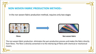 NON WOVEN FABRIC PRODUCTION METHOD:-
In the non woven fabric production method, requires only two stages
Fibres Non woven fabric
The non woven fabric production eliminates the yarn production process and makes the fabric directly
from fibres. The fibre is directly converted in to the interlacing of fibres with chemical or mechanical
means.
 