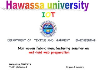 IOT
DEPARTMENT OF TEXTILE AND GARMENT ENGINEERING
Non woven fabric manufacturing seminar on
wet-laid web preparation
HAWASSA,ETHIOPIA
To:Mr. Metasebia.G By peer-I members
 