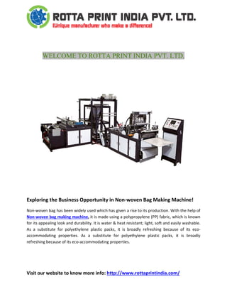  
Visit our website to know more info: http://www.rottaprintindia.com/ 
 
 
WELCOME TO ROTTA PRINT INDIA PVT. LTD.
 
 
 
 
 
Exploring the Business Opportunity in Non‐woven Bag Making Machine! 
Non‐woven bag has been widely used which has given a rise to its production. With the help of 
Non‐woven bag making machine, it is made using a polypropylene (PP) fabric, which is known 
for its appealing look and durability. It is water & heat resistant; light, soft and easily washable. 
As  a  substitute  for  polyethylene  plastic  packs,  it  is  broadly  refreshing  because  of  its  eco‐
accommodating  properties.  As  a  substitute  for  polyethylene  plastic  packs,  it  is  broadly 
refreshing because of its eco‐accommodating properties. 
 
 
 
